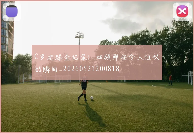 C罗进球全记录:回顾那些令人惊叹的瞬间_20260521200818