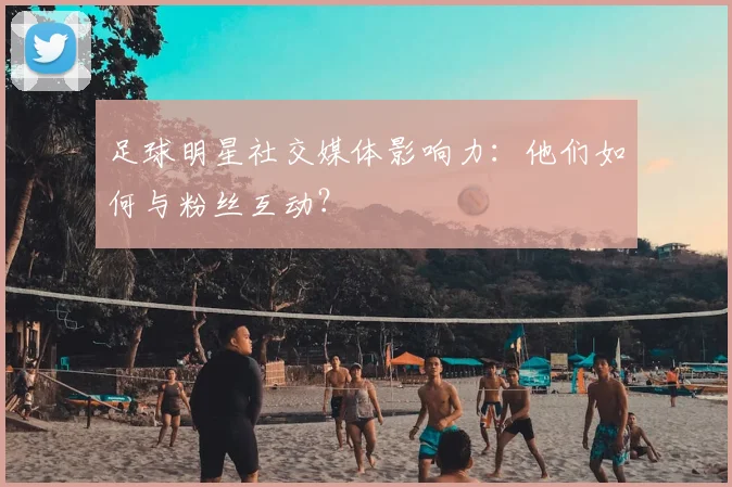 足球明星社交媒体影响力：他们如何与粉丝互动？