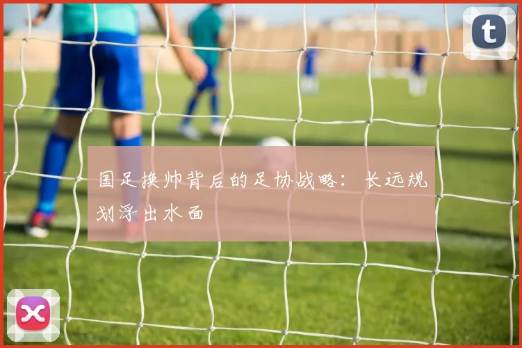 国足换帅背后的足协战略：长远规划浮出水面
