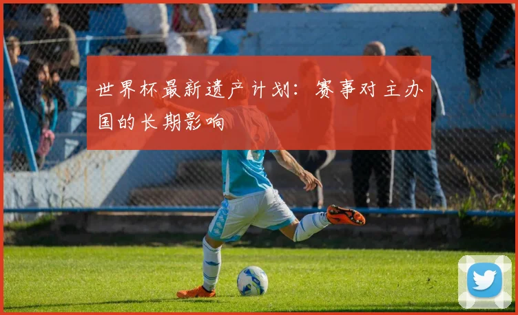 世界杯最新遗产计划：赛事对主办国的长期影响