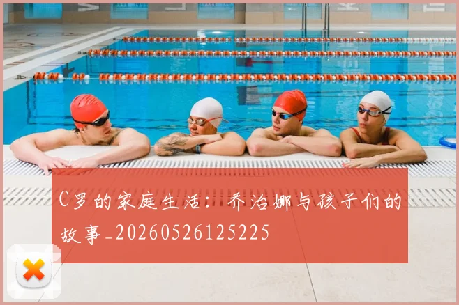 C罗的家庭生活：乔治娜与孩子们的故事_20260526125225