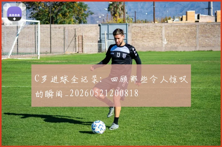 C罗进球全记录：回顾那些令人惊叹的瞬间_20260521200818