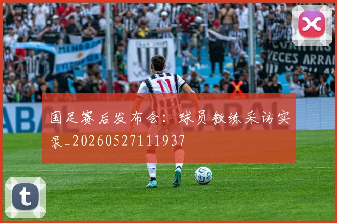 国足赛后发布会：球员教练采访实录_20260527111937