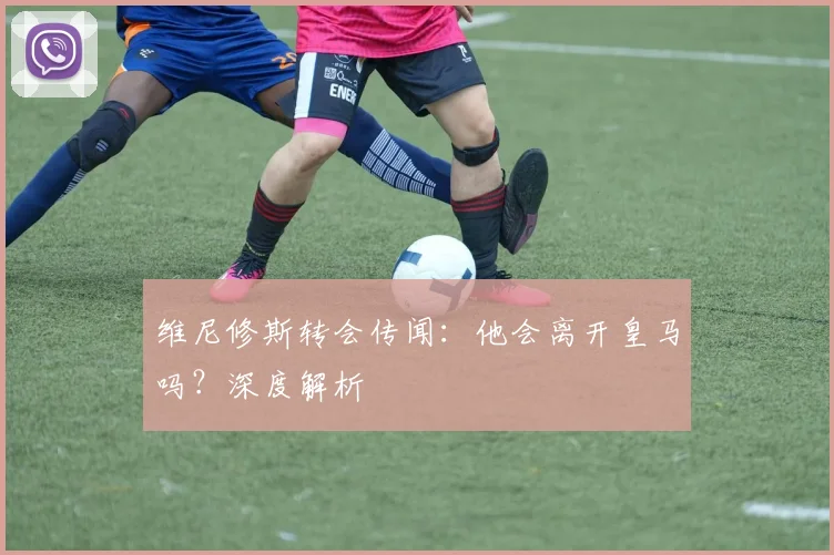 维尼修斯转会传闻：他会离开皇马吗？深度解析