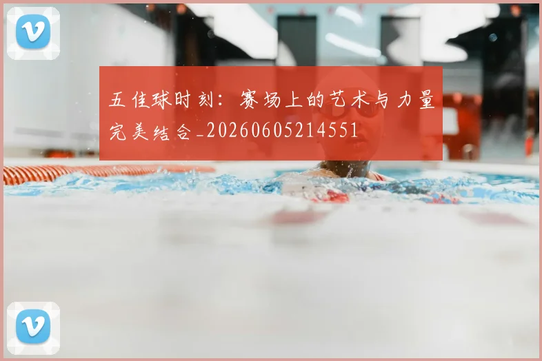 五佳球时刻:赛场上的艺术与力量完美结合_20260605214551