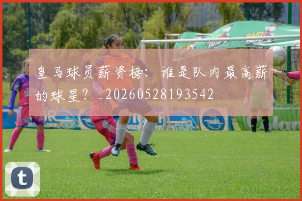 皇马球员薪资榜:谁是队内最高薪的球星?_20260528193542