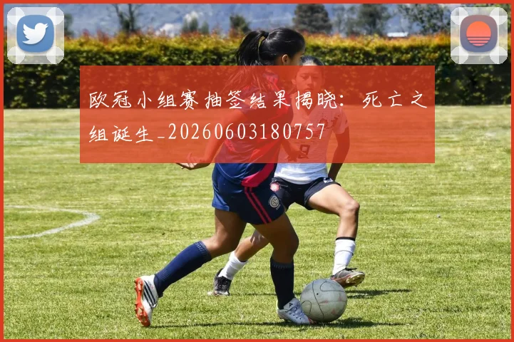 欧冠小组赛抽签结果揭晓:死亡之组诞生_20260603180757