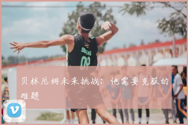 贝林厄姆未来挑战：他需要克服的难题