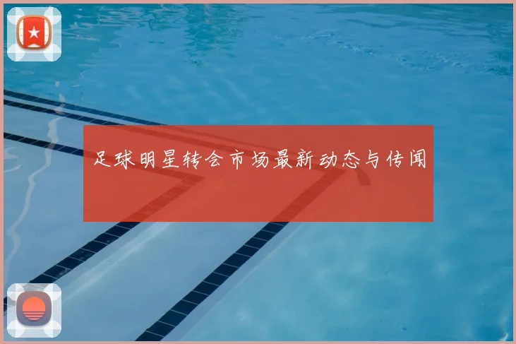 足球明星转会市场最新动态与传闻