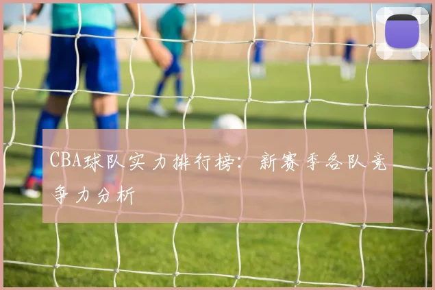 CBA球队实力排行榜：新赛季各队竞争力分析