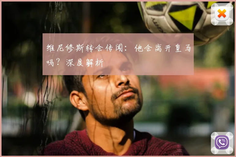 维尼修斯转会传闻:他会离开皇马吗?深度解析