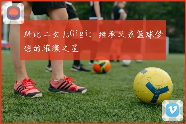 科比二女儿Gigi：继承父亲篮球梦想的璀璨之星