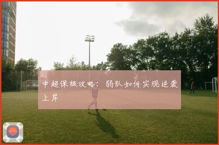 中超保级攻略：弱队如何实现逆袭上岸