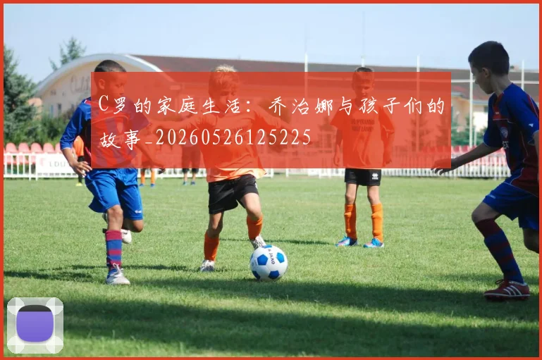 C罗的家庭生活:乔治娜与孩子们的故事_20260526125225