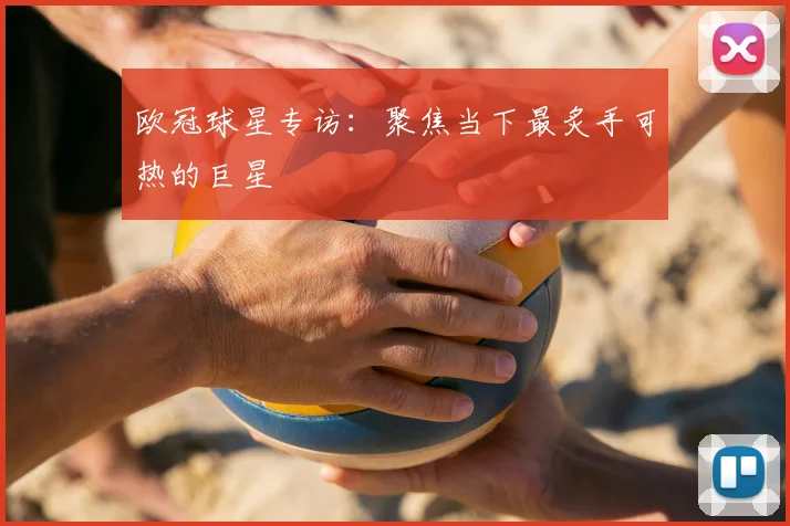 欧冠球星专访：聚焦当下最炙手可热的巨星