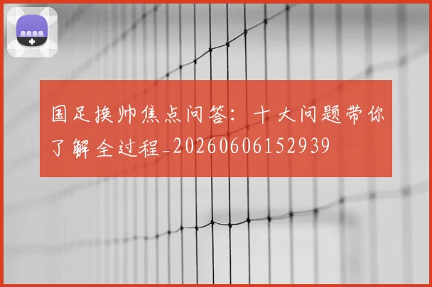 国足换帅焦点问答：十大问题带你了解全过程_20260606152939