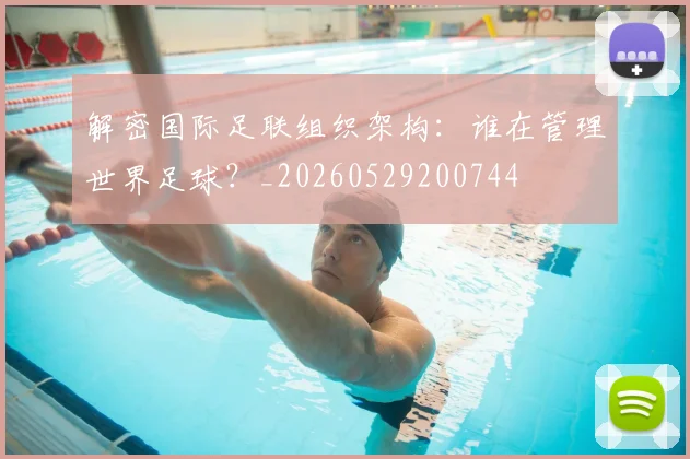 解密国际足联组织架构:谁在管理世界足球?_20260529200744