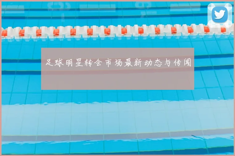 足球明星转会市场最新动态与传闻