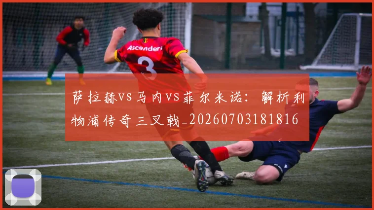 萨拉赫vs马内vs菲尔米诺：解析利物浦传奇三叉戟_20260703181816