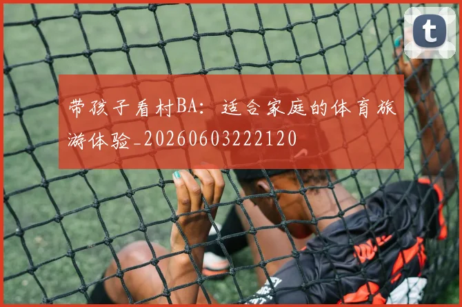 带孩子看村BA:适合家庭的体育旅游体验_20260603222120