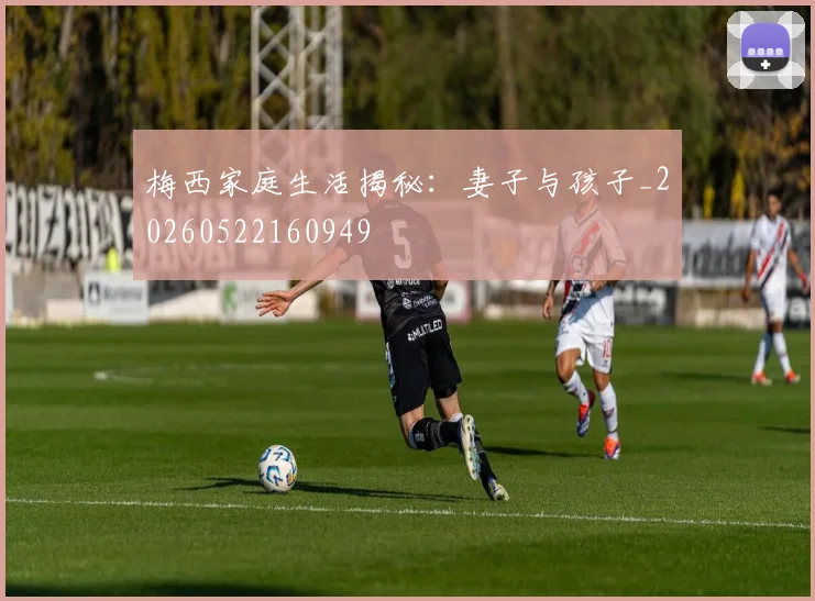 梅西家庭生活揭秘：妻子与孩子_20260522160949