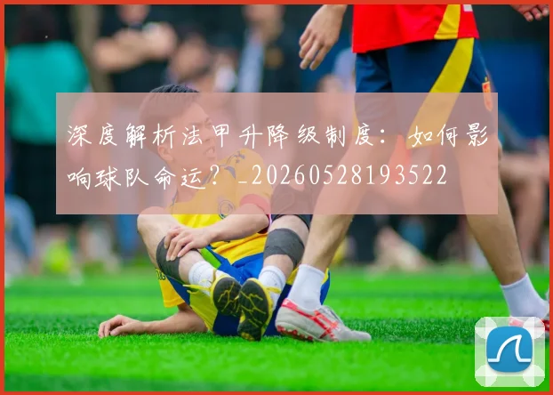 深度解析法甲升降级制度:如何影响球队命运?_20260528193522